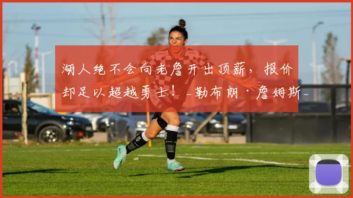 湖人绝不会向老詹开出顶薪,报价却足以超越勇士!_勒布朗·詹姆斯_赛季_1