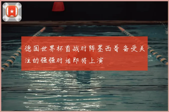 德国世界杯首战对阵墨西哥 备受关注的强强对话即将上演
