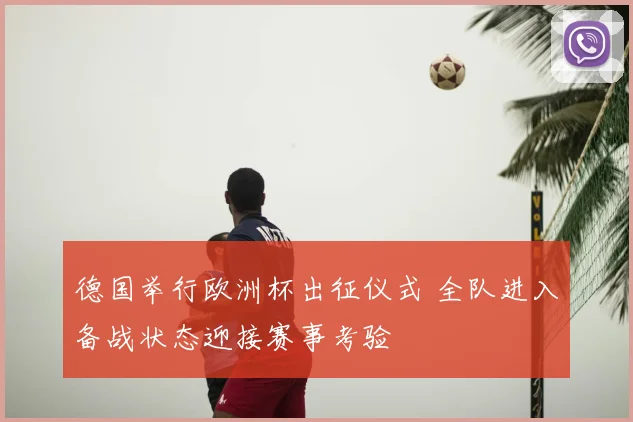 德国举行欧洲杯出征仪式 全队进入备战状态迎接赛事考验