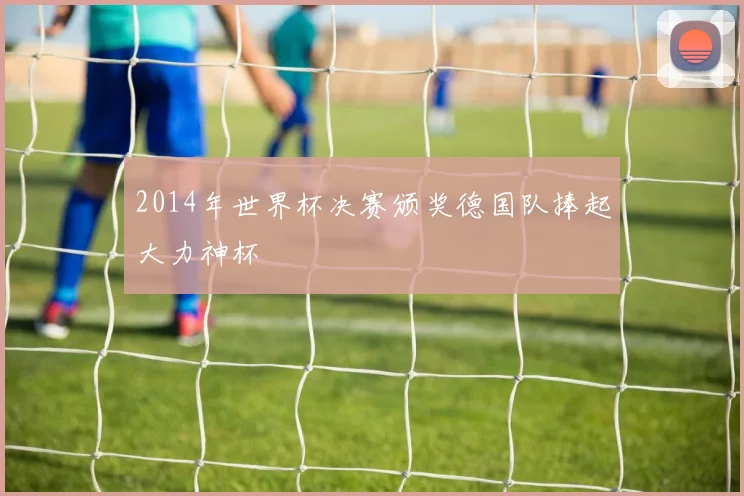 2014年世界杯决赛颁奖德国队捧起大力神杯