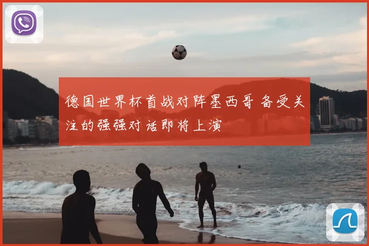 德国世界杯首战对阵墨西哥 备受关注的强强对话即将上演