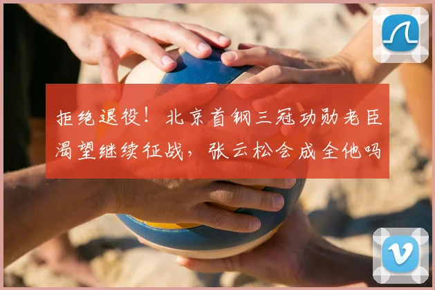 拒绝退役！北京首钢三冠功勋老臣渴望继续征战，张云松会成全他吗