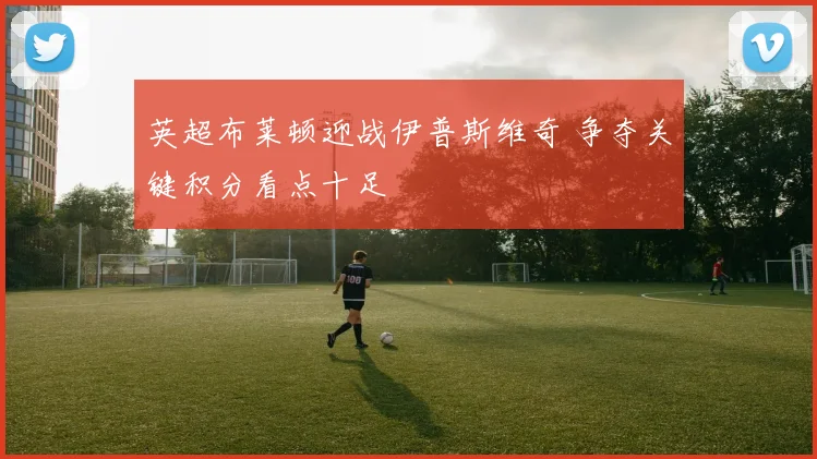 英超布莱顿迎战伊普斯维奇 争夺关键积分看点十足