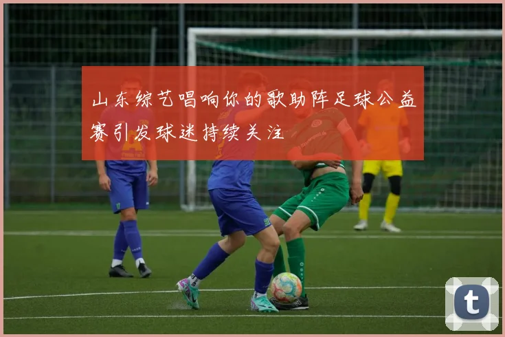 山东综艺唱响你的歌助阵足球公益赛引发球迷持续关注