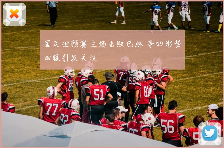 国足世预赛主场击败巴林 争四形势回暖引发关注