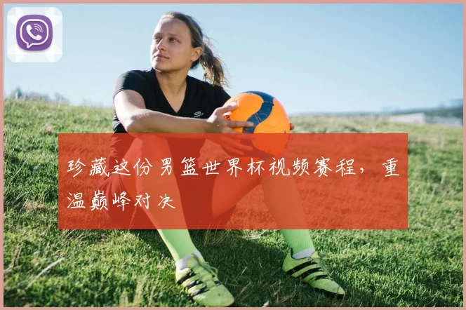 珍藏这份男篮世界杯视频赛程，重温巅峰对决