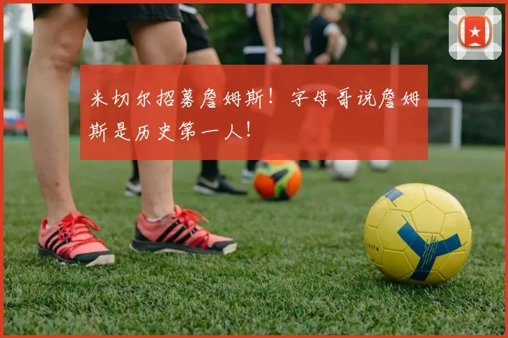米切尔招募詹姆斯！字母哥说詹姆斯是历史第一人！