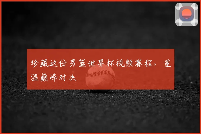 珍藏这份男篮世界杯视频赛程，重温巅峰对决