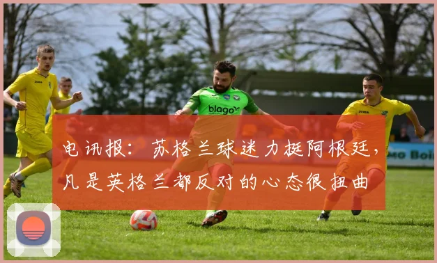 电讯报：苏格兰球迷力挺阿根廷，凡是英格兰都反对的心态很扭曲