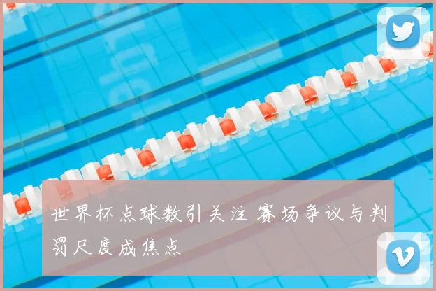 世界杯点球数引关注 赛场争议与判罚尺度成焦点